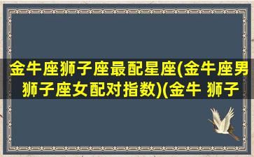 金牛座狮子座最配星座(金牛座男狮子座女配对指数)(金牛 狮子座)